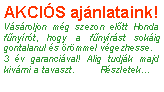 Szvegdoboz: AKCIS ajnlataink!Vsroljon mg szezon eltt Honda fnyrt, hogy a fnyrst sokig gontalanul s rmmel vgezhesse.3 v garancival! Alig tudjk majd kivrni a tavaszt.	Rszletek...